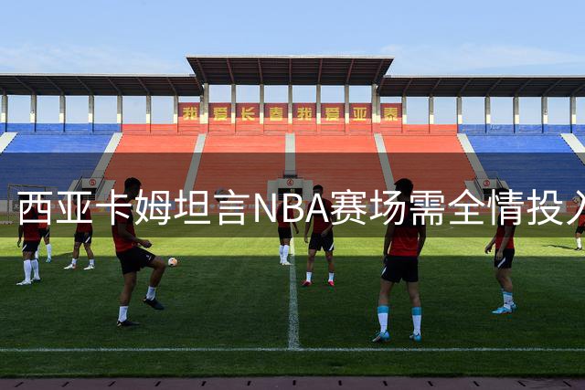 西亚卡姆坦言NBA赛场需全情投入 光靠技巧难取胜